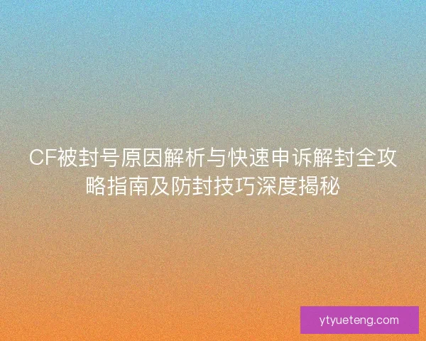 CF被封号原因解析与快速申诉解封全攻略指南及防封技巧深度揭秘