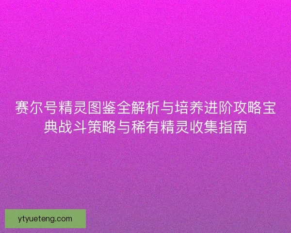 赛尔号精灵图鉴全解析与培养进阶攻略宝典战斗策略与稀有精灵收集指南